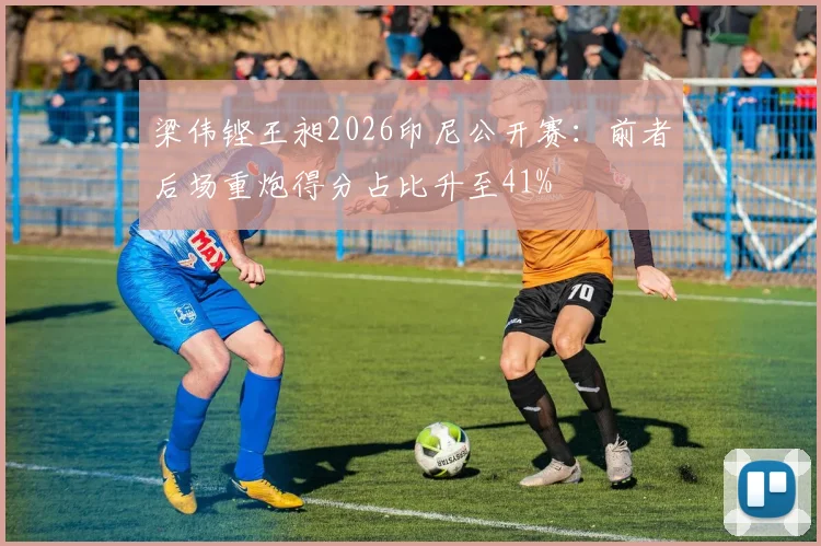 梁伟铿王昶2026印尼公开赛：前者后场重炮得分占比升至41%