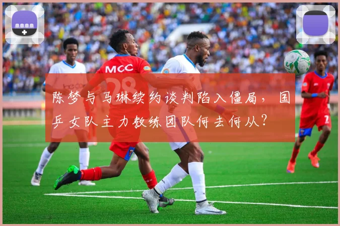 陈梦与马琳续约谈判陷入僵局，国乒女队主力教练团队何去何从？