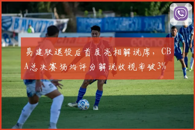 易建联退役后首度亮相解说席，CBA总决赛场均评分解说收视率破3%