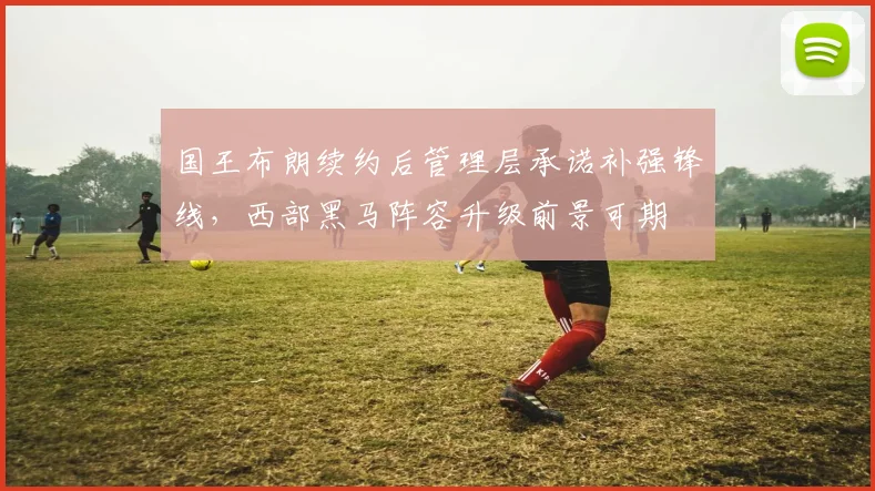 国王布朗续约后管理层承诺补强锋线，西部黑马阵容升级前景可期